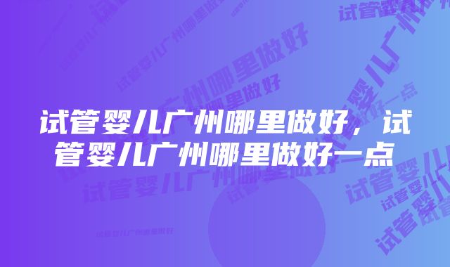 试管婴儿广州哪里做好，试管婴儿广州哪里做好一点