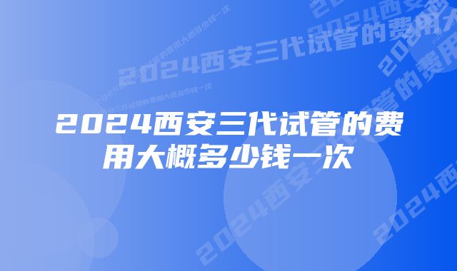 2024西安三代试管的费用大概多少钱一次