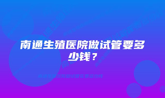 南通生殖医院做试管要多少钱？