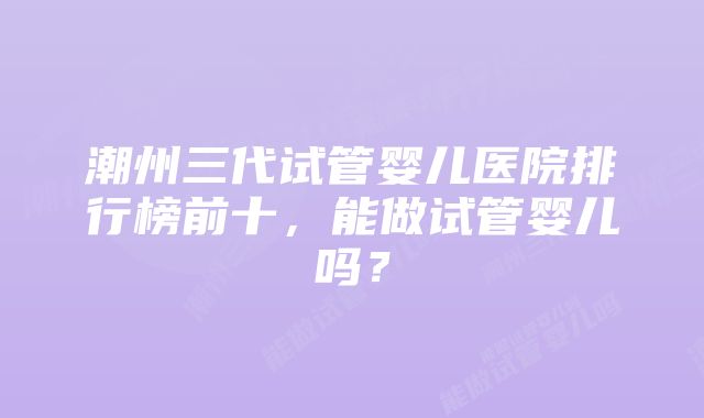 潮州三代试管婴儿医院排行榜前十，能做试管婴儿吗？