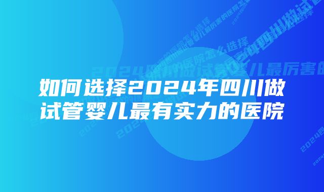 如何选择2024年四川做试管婴儿最有实力的医院