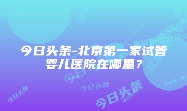 今日头条-北京第一家试管婴儿医院在哪里？