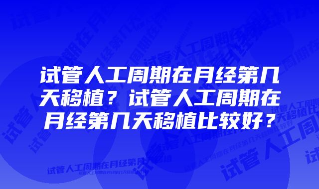 试管人工周期在月经第几天移植？试管人工周期在月经第几天移植比较好？