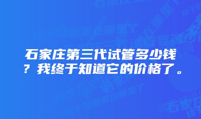 石家庄第三代试管多少钱？我终于知道它的价格了。