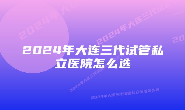 2024年大连三代试管私立医院怎么选