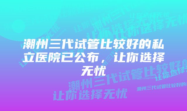 潮州三代试管比较好的私立医院已公布，让你选择无忧