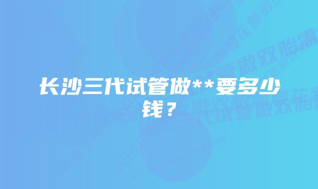 长沙三代试管做**要多少钱？