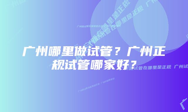 广州哪里做试管？广州正规试管哪家好？