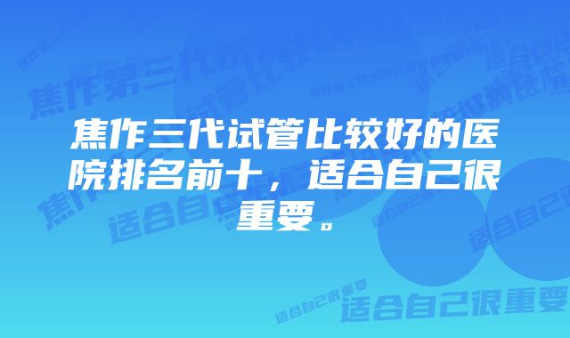 焦作三代试管比较好的医院排名前十，适合自己很重要。