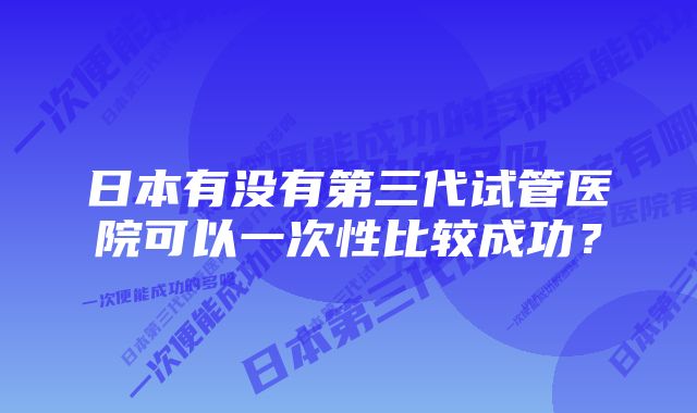 日本有没有第三代试管医院可以一次性比较成功？