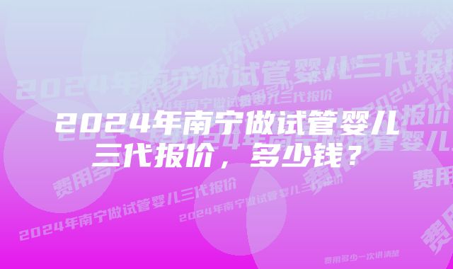 2024年南宁做试管婴儿三代报价，多少钱？