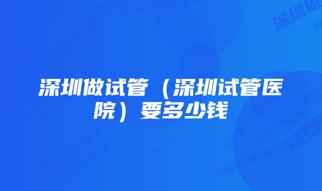 深圳做试管（深圳试管医院）要多少钱