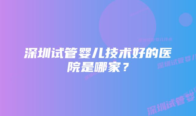 深圳试管婴儿技术好的医院是哪家？