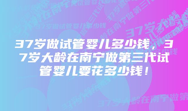 37岁做试管婴儿多少钱，37岁大龄在南宁做第三代试管婴儿要花多少钱！