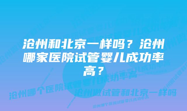 沧州和北京一样吗？沧州哪家医院试管婴儿成功率高？