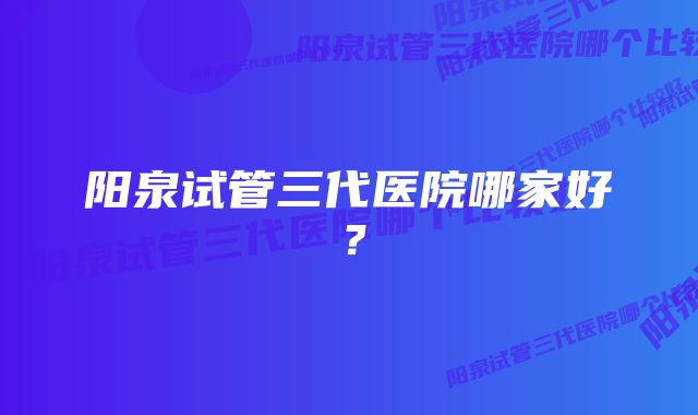 阳泉试管三代医院哪家好？