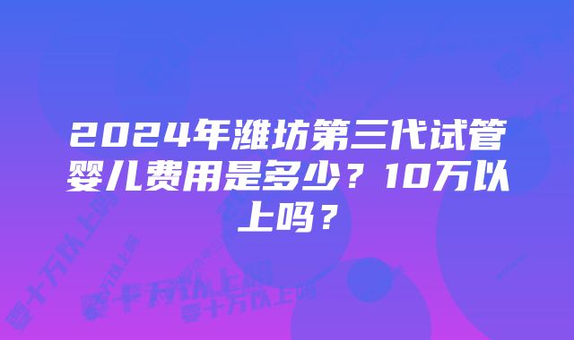 2024年潍坊第三代试管婴儿费用是多少？10万以上吗？