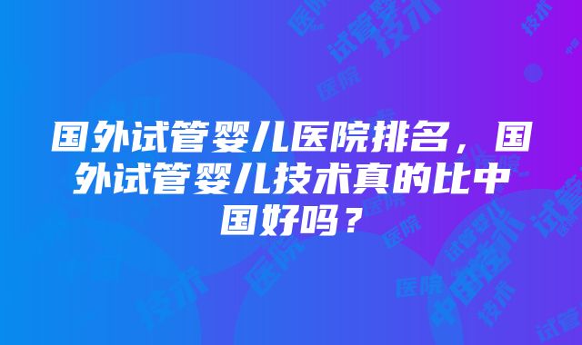 国外试管婴儿医院排名，国外试管婴儿技术真的比中国好吗？