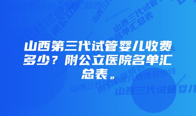 山西第三代试管婴儿收费多少？附公立医院名单汇总表。