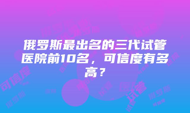 俄罗斯最出名的三代试管医院前10名，可信度有多高？