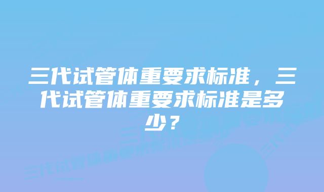 三代试管体重要求标准，三代试管体重要求标准是多少？