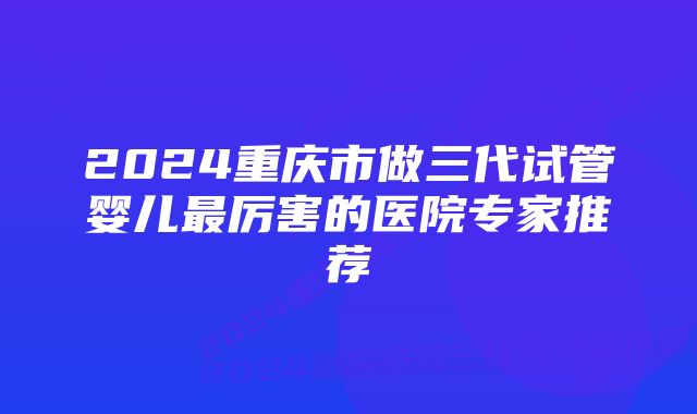 2024重庆市做三代试管婴儿最厉害的医院专家推荐