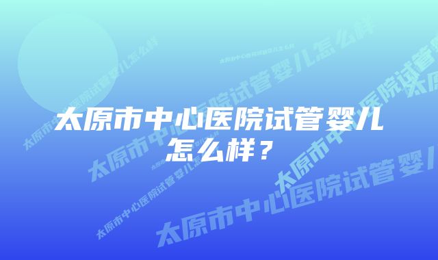 太原市中心医院试管婴儿怎么样？