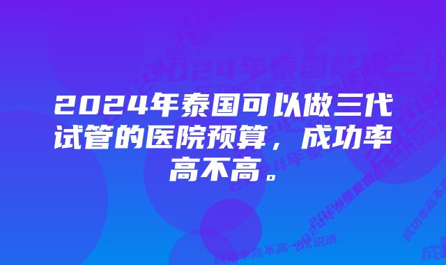 2024年泰国可以做三代试管的医院预算，成功率高不高。