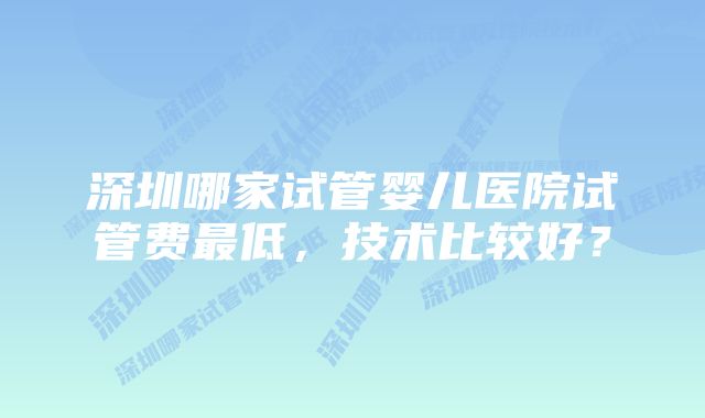 深圳哪家试管婴儿医院试管费最低，技术比较好？