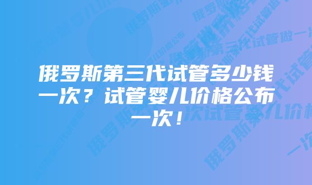 俄罗斯第三代试管多少钱一次？试管婴儿价格公布一次！