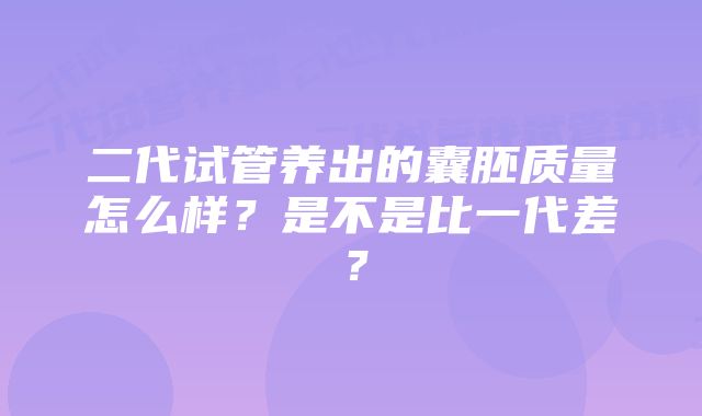 二代试管养出的囊胚质量怎么样？是不是比一代差？