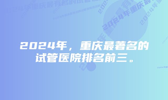 2024年，重庆最著名的试管医院排名前三。