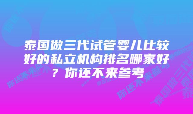 泰国做三代试管婴儿比较好的私立机构排名哪家好？你还不来参考