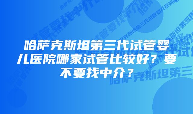 哈萨克斯坦第三代试管婴儿医院哪家试管比较好？要不要找中介？