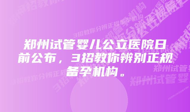 郑州试管婴儿公立医院日前公布，3招教你辨别正规备孕机构。