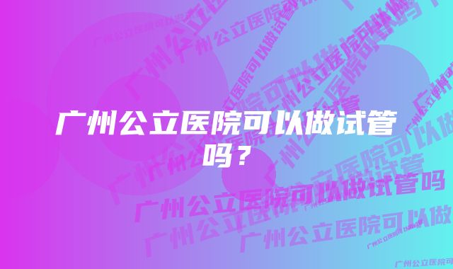 广州公立医院可以做试管吗？