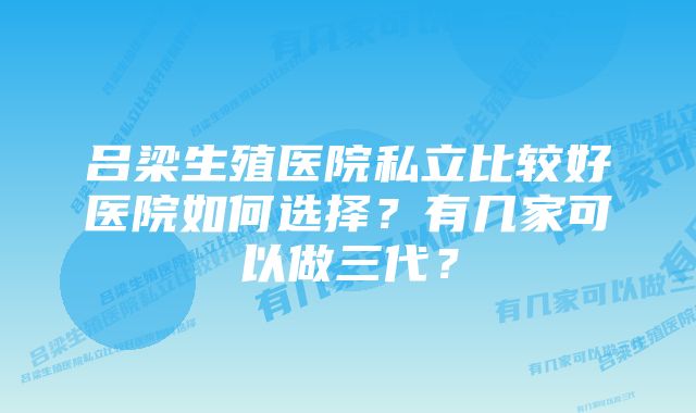 吕梁生殖医院私立比较好医院如何选择？有几家可以做三代？