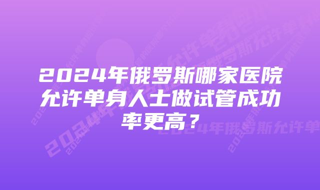 2024年俄罗斯哪家医院允许单身人士做试管成功率更高？