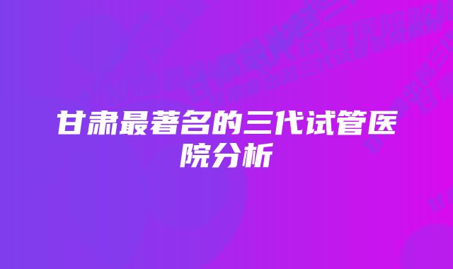 甘肃最著名的三代试管医院分析