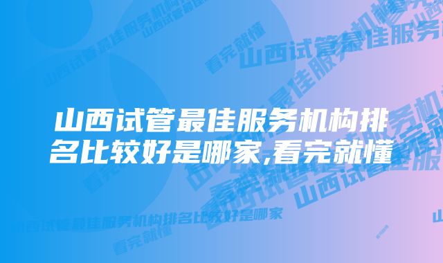 山西试管最佳服务机构排名比较好是哪家,看完就懂