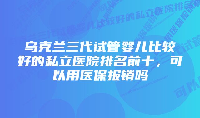 乌克兰三代试管婴儿比较好的私立医院排名前十，可以用医保报销吗