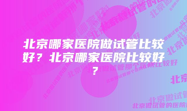 北京哪家医院做试管比较好？北京哪家医院比较好？