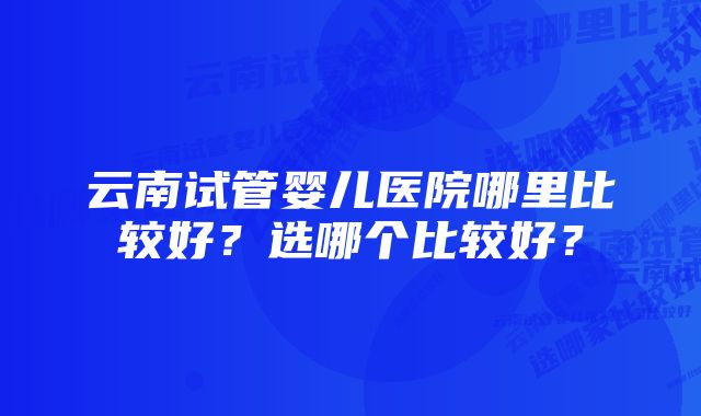 云南试管婴儿医院哪里比较好？选哪个比较好？