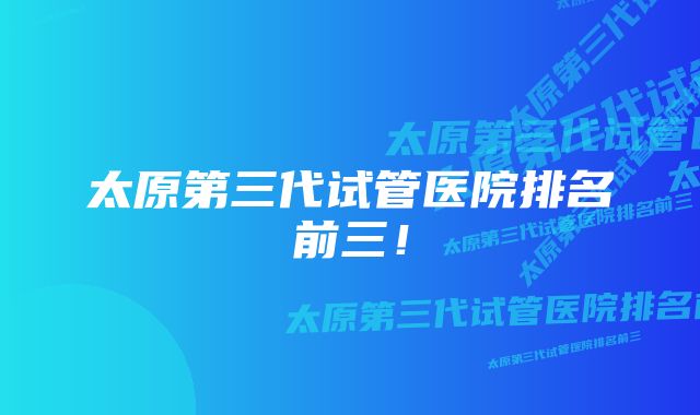 太原第三代试管医院排名前三！