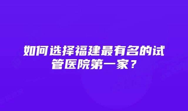 如何选择福建最有名的试管医院第一家？