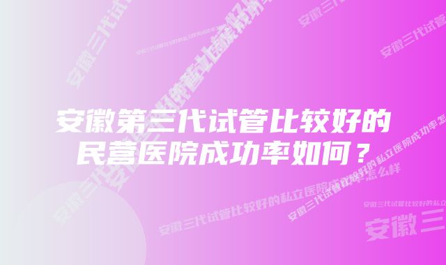 安徽第三代试管比较好的民营医院成功率如何？