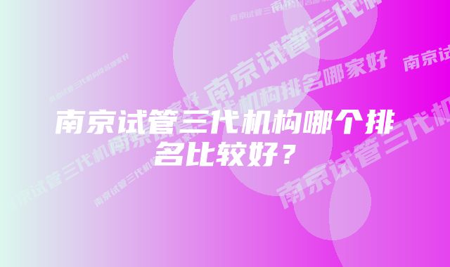 南京试管三代机构哪个排名比较好？