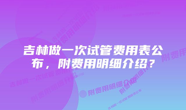 吉林做一次试管费用表公布，附费用明细介绍？