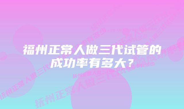 福州正常人做三代试管的成功率有多大？