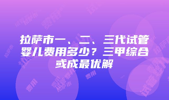 拉萨市一、二、三代试管婴儿费用多少？三甲综合或成最优解